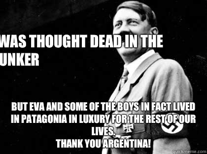 I was thought dead in the bunker But Eva and some of the boys in fact lived in Patagonia in luxury for the rest of our lives.
Thank you Argentina!  Good guy hitler