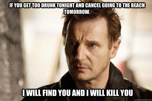 If you get too drunk tonight and cancel going to the beach tomorrow.  I will find you and I will kill you  Liam neeson