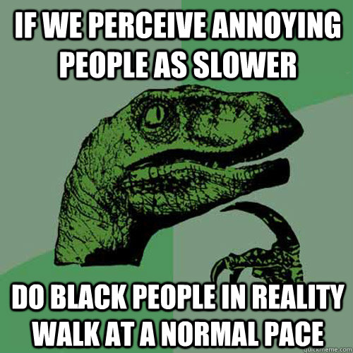 If we perceive annoying people as slower do black people in reality walk at a normal pace  Philosoraptor