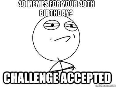 40 memes for your 40th birthday? CHALLENGE ACCEPTED - 40 memes for your 40th birthday? CHALLENGE ACCEPTED  challengeaccepted