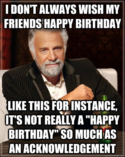 I don't always wish my friends happy birthday like this for instance, it's not really a 