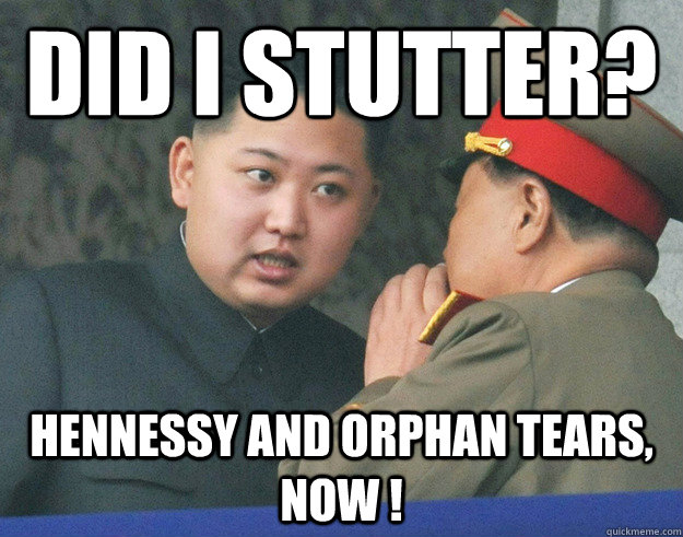 did I stutter?  Hennessy and orphan tears, now ! - did I stutter?  Hennessy and orphan tears, now !  Hungry Kim Jong Un