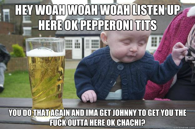 Hey woah woah woah listen up here ok pepperoni tits You do that again and Ima get johnny to get you the fuck outta here ok Chachi?  - Hey woah woah woah listen up here ok pepperoni tits You do that again and Ima get johnny to get you the fuck outta here ok Chachi?   drunk baby