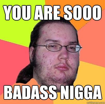 you are sooo BADASS NIGGA  Butthurt Dweller