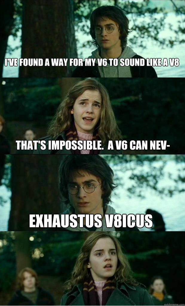 I'VE FOUND A WAY FOR MY V6 TO SOUND LIKE A V8 THAT'S IMPOSSIBLE.  A V6 CAN NEV- EXHAUSTUS V8ICUS - I'VE FOUND A WAY FOR MY V6 TO SOUND LIKE A V8 THAT'S IMPOSSIBLE.  A V6 CAN NEV- EXHAUSTUS V8ICUS  Horny Harry