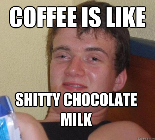 Coffee is like Shitty Chocolate milk  10 Guy