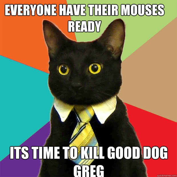 everyone have their mouses ready its time to kill good dog greg  Business Cat