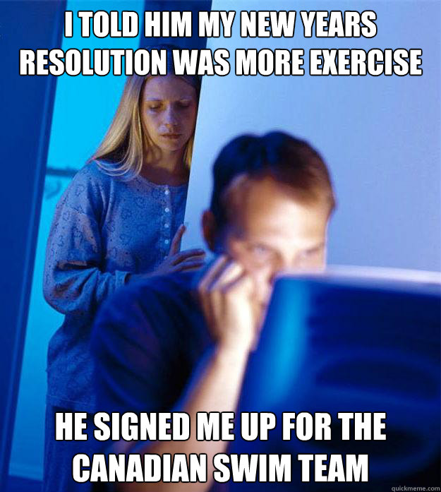 I told him my new years resolution was more exercise  He signed me up for the canadian swim team  Redditors Wife