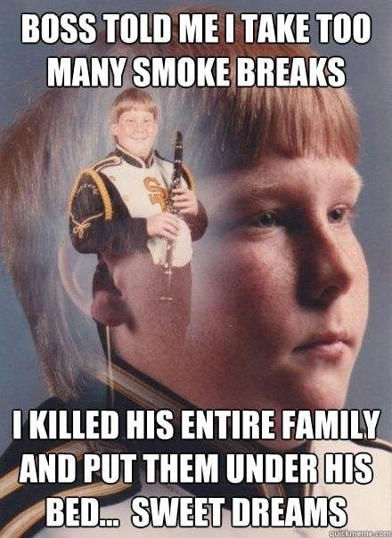 Boss told me i take too many smoke breaks I killed his entire family and put them under his bed...  Sweet Dreams  PTSD Clarinet Boy