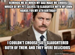 Reminds me of when my dad made me choose which of my pet calves to slaughter with my own hands for my 6th birthday
  I couldn’t choose, so, I slaughtered both of them. And they were delicious - Reminds me of when my dad made me choose which of my pet calves to slaughter with my own hands for my 6th birthday
  I couldn’t choose, so, I slaughtered both of them. And they were delicious  Ron Swanson
