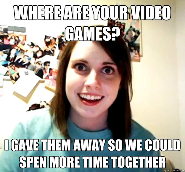 where are your video games? i gave them away so we could spen more time together - where are your video games? i gave them away so we could spen more time together  Overly Attached Girlfriend