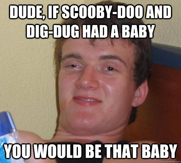 dude, if Scooby-Doo and dig-dug had a baby you would be that baby  10 Guy