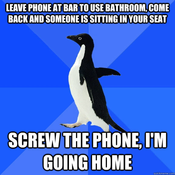 leave phone at bar to use bathroom, come back and someone is sitting in your seat screw the phone, I'm going home  Socially Awkward Penguin