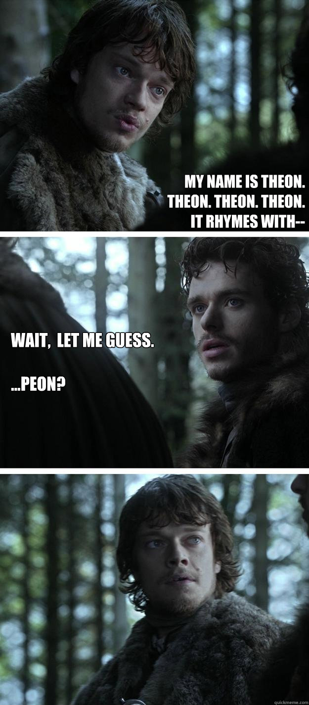 My name is Theon. 
Theon. Theon. Theon.
It rhymes with-- Wait,  let me guess. 

...Peon?  