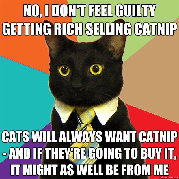 no, i don't feel guilty getting rich selling catnip cats will always want catnip - and if they're going to buy it, it might as well be from me - no, i don't feel guilty getting rich selling catnip cats will always want catnip - and if they're going to buy it, it might as well be from me  Business Cat