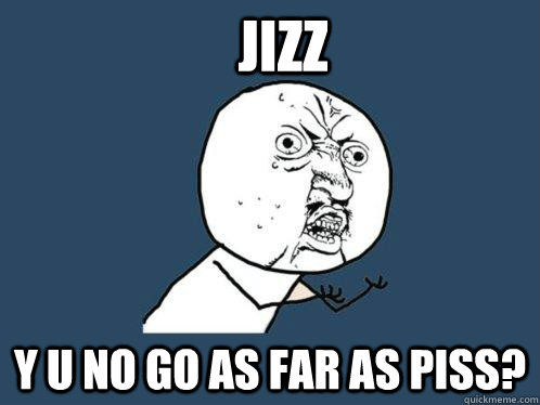 JIZZ Y u no go as far as piss?  Y U No