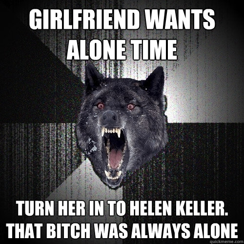 girlfriend wants alone time turn her in to helen keller. that bitch was always alone  Insanity Wolf