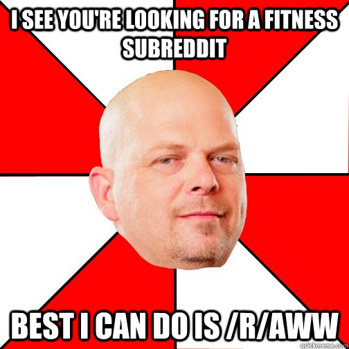 I see you're looking for a fitness subreddit best i can do is /r/aww  Pawn Star