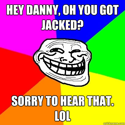 hey danny, oh you got jacked? sorry to hear that. LOL  Troll Face