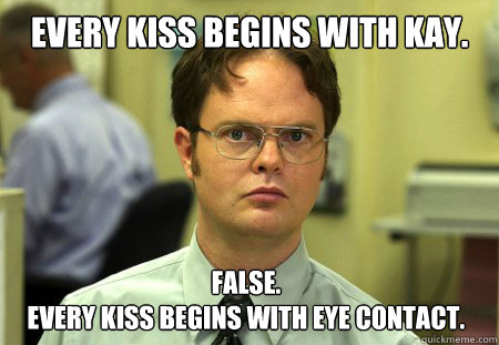 Every kiss begins with Kay. False. 
Every kiss begins with eye contact.  Dwight