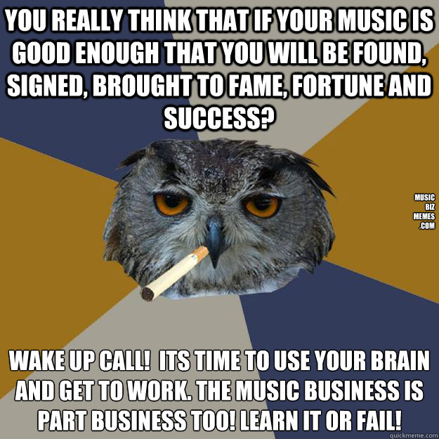 You really think that if your music is good enough that you will be found, signed, brought to fame, fortune and success? wake up call!  Its Time to use your brain 
and get to work. The Music Business is part business too! Learn it or fail! music
biz
memes  Art Student Owl