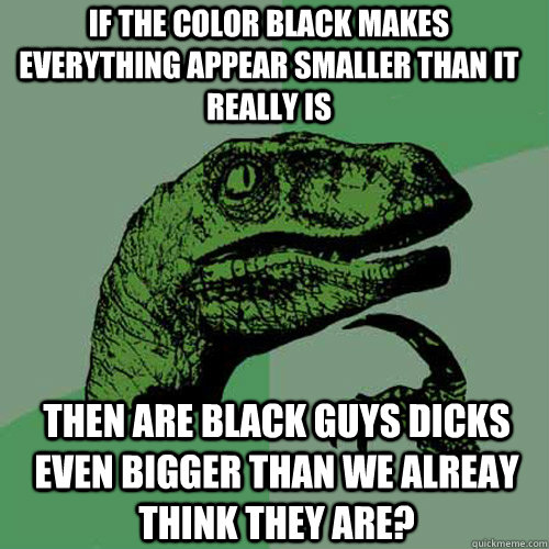 If the color black makes everything appear smaller than it really is then are black guys dicks even bigger than we alreay think they are?  Philosoraptor