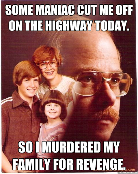 Some maniac cut me off on the highway today. so i murdered my family for revenge.  Vengeance Dad