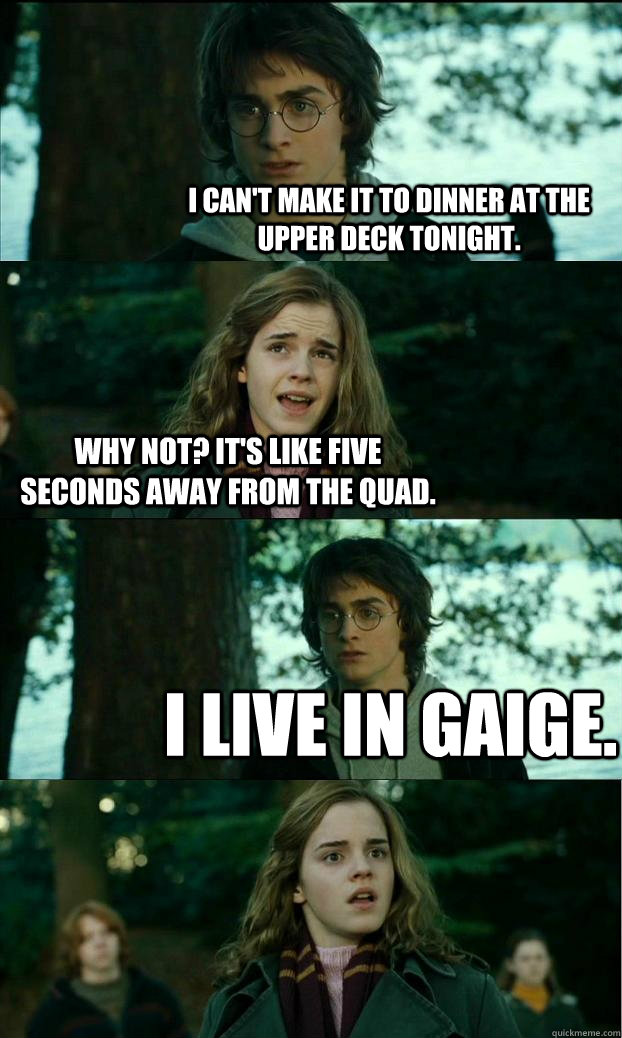 I can't make it to dinner at the upper deck tonight. Why not? It's like five seconds away from the quad. I live in gaige.  Horny Harry