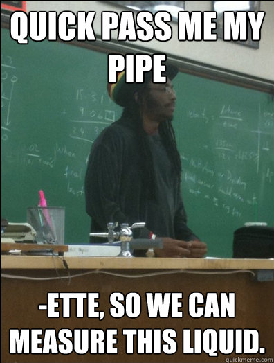 QUICK pass me my 
PIPE -ette, so we can measure this liquid.  Rasta Science Teacher