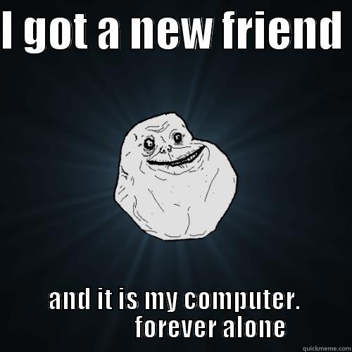 I GOT A NEW FRIEND  AND IT IS MY COMPUTER.                FOREVER ALONE Forever Alone