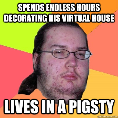 spends endless hours decorating his virtual house lives in a pigsty    Butthurt Dweller