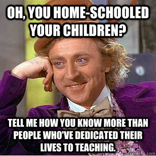 Oh, you home-schooled your children? Tell me how you know more than people who've dedicated their lives to teaching.  Condescending Wonka