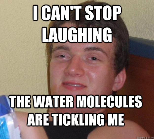 I can't stop laughing the water molecules are tickling me  10 Guy