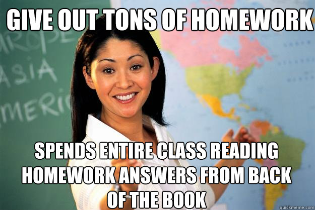 Give out tons of homework Spends entire class reading homework answers from back of the book - Give out tons of homework Spends entire class reading homework answers from back of the book  Unhelpful High School Teacher