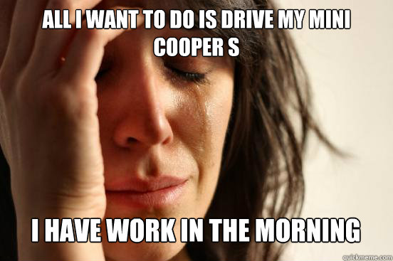 all i want to do is drive my mini cooper s
 i have work in the morning Caption 3 goes here  First World Problems