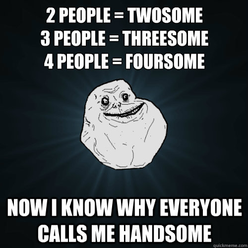 2 people = twosome
3 people = threesome
4 people = foursome now i know why everyone calls me handsome  Forever Alone