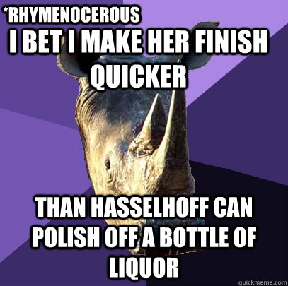 i bet i make her finish quicker than hasselhoff can polish off a bottle of liquor  *rhymenocerous  Sexually Oblivious Rhino