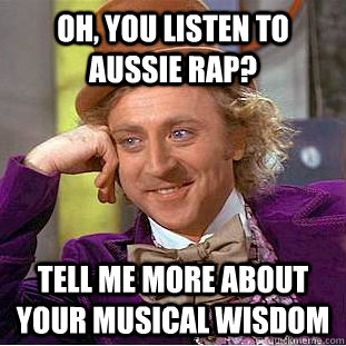 Oh, you listen to Aussie Rap? Tell me more about your musical wisdom  Condescending Wonka