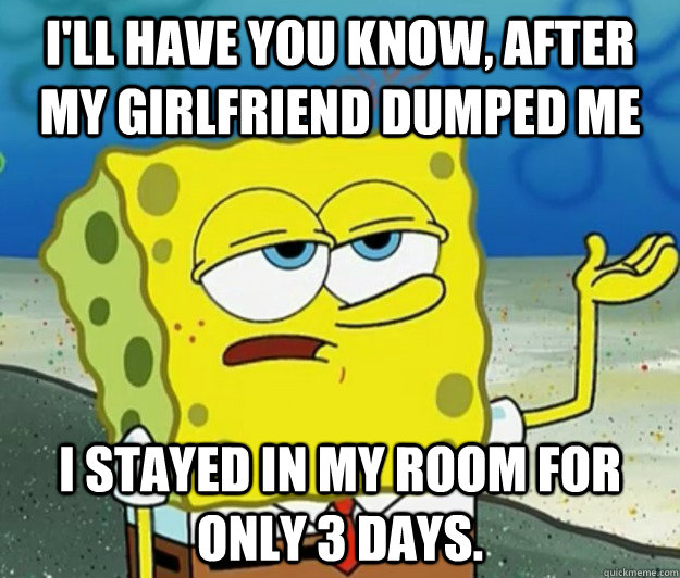 I'll have you know, after my girlfriend dumped me I stayed in my room for only 3 days. - I'll have you know, after my girlfriend dumped me I stayed in my room for only 3 days.  Tough Spongebob