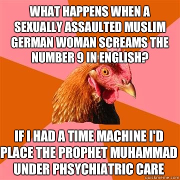 What happens when a sexually assaulted Muslim german woman screams the number 9 in english? If I had a time machine I'd place the Prophet Muhammad under phsychiatric care - What happens when a sexually assaulted Muslim german woman screams the number 9 in english? If I had a time machine I'd place the Prophet Muhammad under phsychiatric care  Anti-Joke Chicken