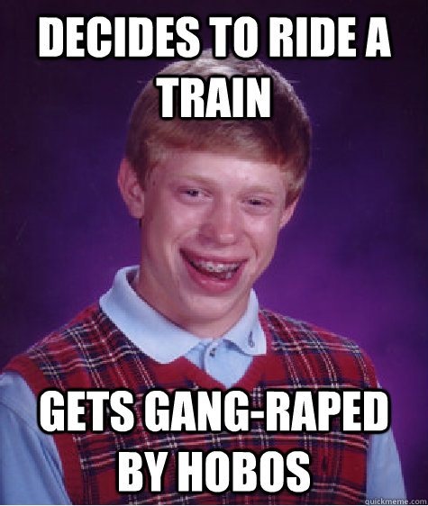 Decides to ride a train Gets gang-raped by hobos  Bad Luck Brian