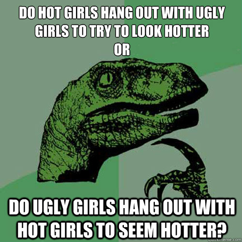 Do hot girls hang out with ugly girls to try to look hotter
or Do ugly girls hang out with hot girls to seem hotter?  Philosoraptor