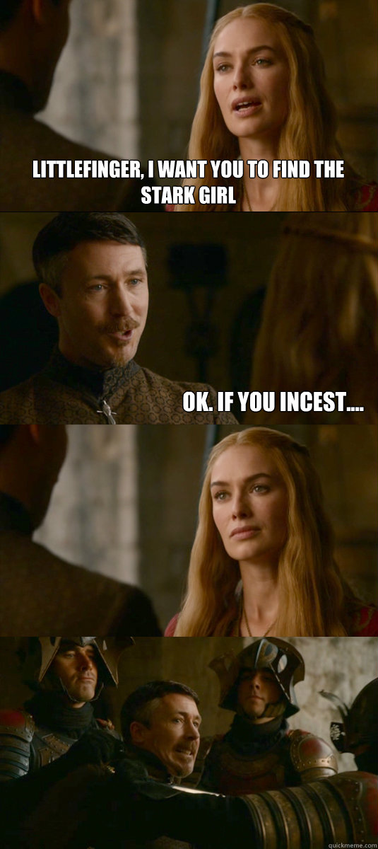 Littlefinger, I want you to find the Stark girl Ok. If you incest....  