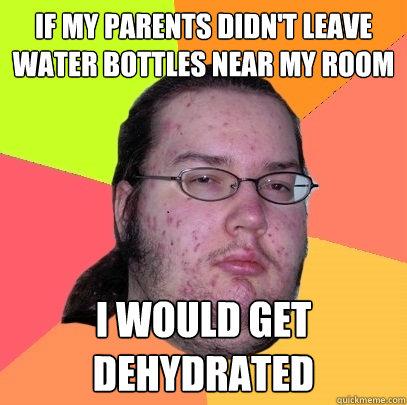 If my parents didn't leave water bottles near my room I would get dehydrated - If my parents didn't leave water bottles near my room I would get dehydrated  Butthurt Dweller