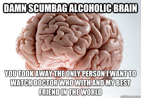 Damn Scumbag Alcoholic Brain You took away the only person I want to watch Doctor Who with and my best friend in the world  Scumbag Brain