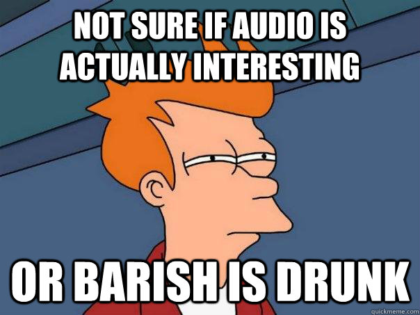 Not sure if Audio is actually interesting or Barish is drunk  Futurama Fry