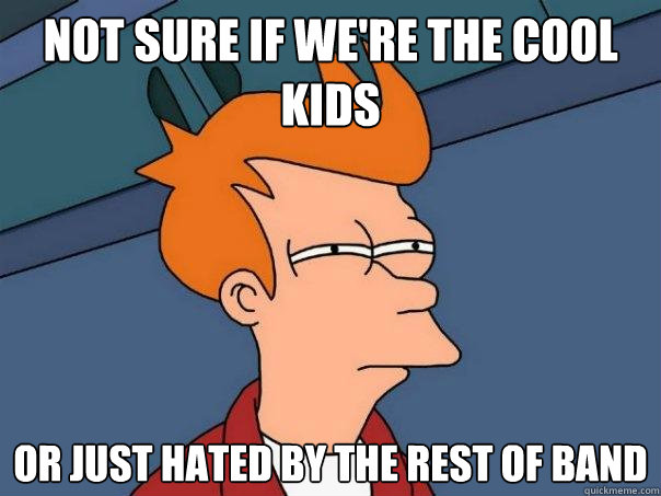 not sure if we're the cool kids Or just hated by the rest of band  Futurama Fry