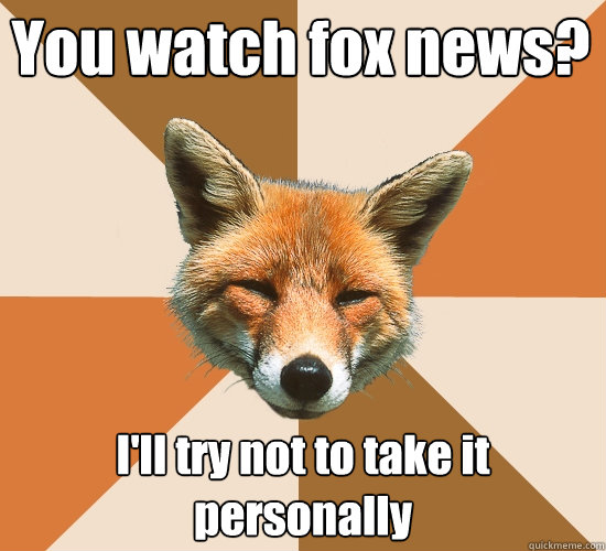 You watch fox news? I'll try not to take it personally  Condescending Fox