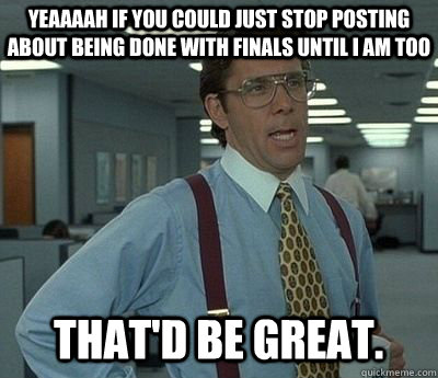 Yeaaaah if you could just stop posting about being done with finals until i am too That'd be great.  Bill lumberg