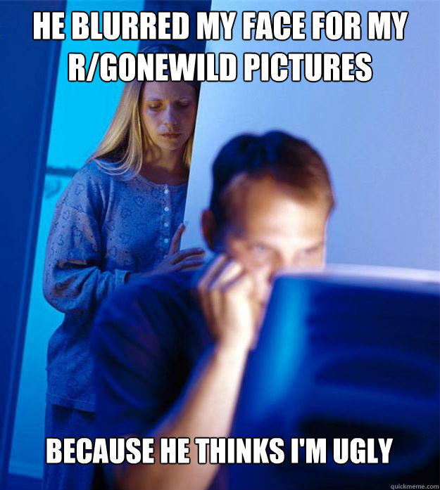 He blurred my face for my r/gonewild pictures because he thinks I'm ugly  